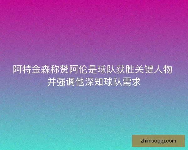 阿特金森称赞阿伦是球队获胜关键人物 并强调他深知球队需求