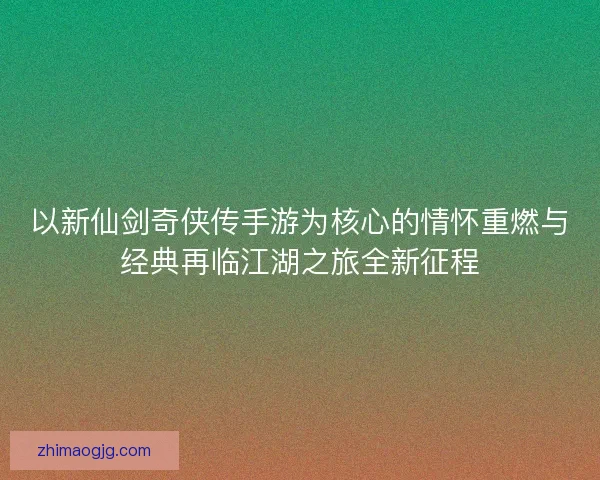 以新仙剑奇侠传手游为核心的情怀重燃与经典再临江湖之旅全新征程