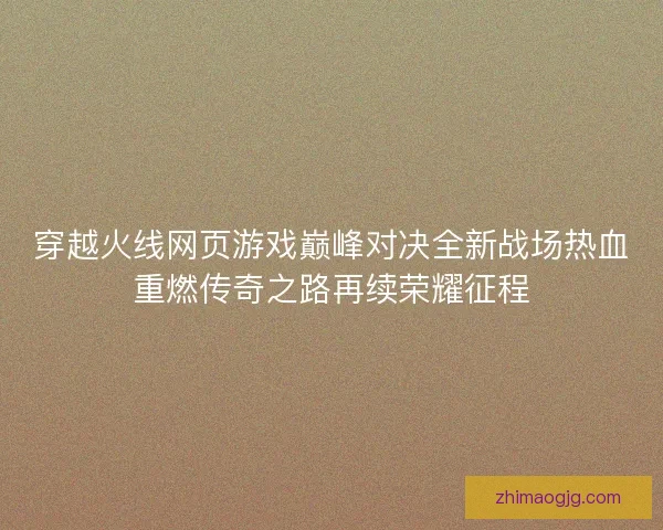 穿越火线网页游戏巅峰对决全新战场热血重燃传奇之路再续荣耀征程