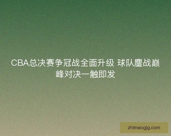 CBA总决赛争冠战全面升级 球队鏖战巅峰对决一触即发